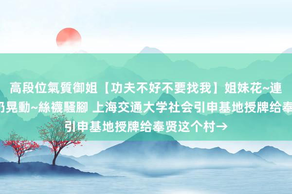 高段位氣質御姐【功夫不好不要找我】姐妹花~連體絲襪~大奶晃動~絲襪騷腳 上海交通大学社会引申基地授牌给奉贤这个村→