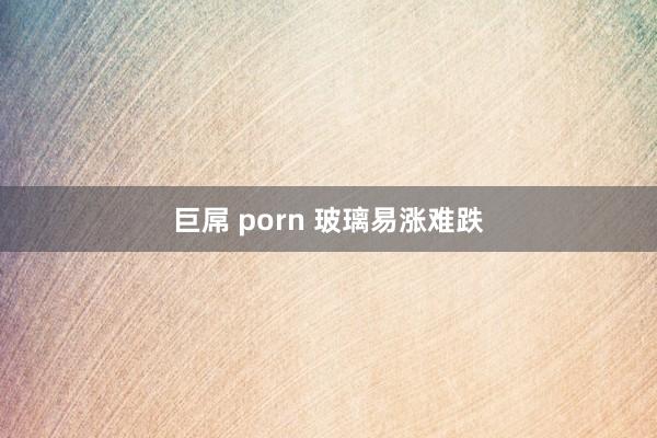 巨屌 porn 玻璃易涨难跌