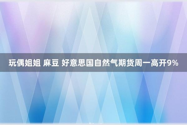 玩偶姐姐 麻豆 好意思国自然气期货周一高开9%