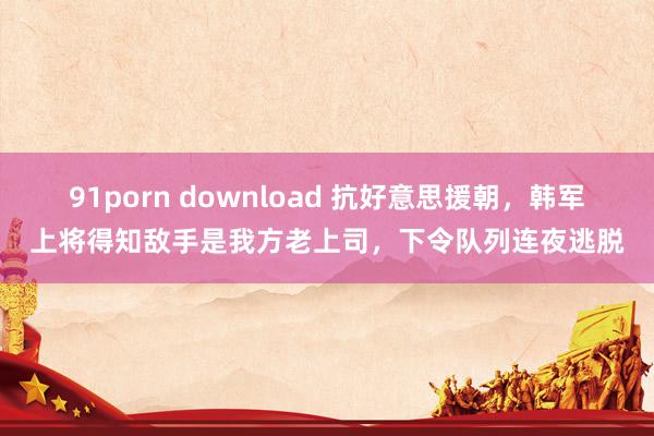 91porn download 抗好意思援朝，韩军上将得知敌手是我方老上司，下令队列连夜逃脱