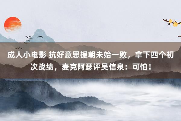 成人小电影 抗好意思援朝未始一败，拿下四个初次战绩，麦克阿瑟评吴信泉：可怕！