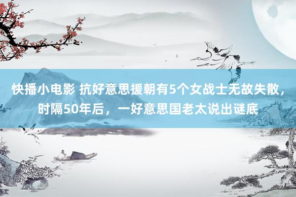 快播小电影 抗好意思援朝有5个女战士无故失散，时隔50年后，一好意思国老太说出谜底