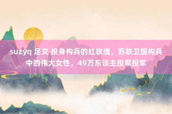 suzyq 足交 投身构兵的红玫瑰，苏联卫国构兵中的伟大女性，49万东谈主投军投军