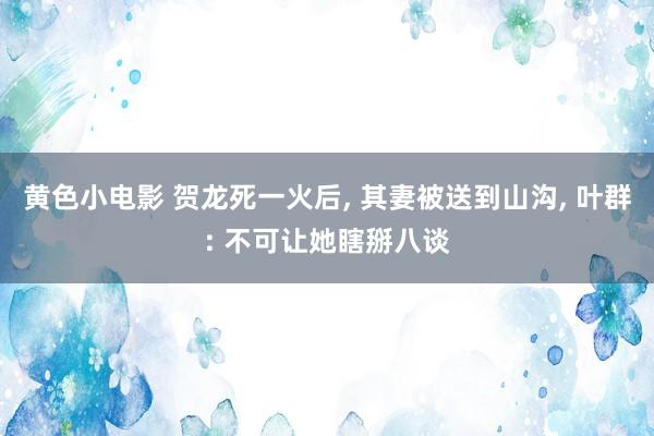 黄色小电影 贺龙死一火后， 其妻被送到山沟， 叶群: 不可让她瞎掰八谈