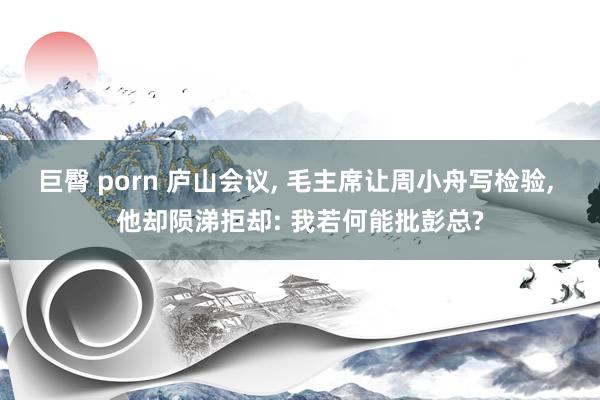 巨臀 porn 庐山会议， 毛主席让周小舟写检验， 他却陨涕拒却: 我若何能批彭总?
