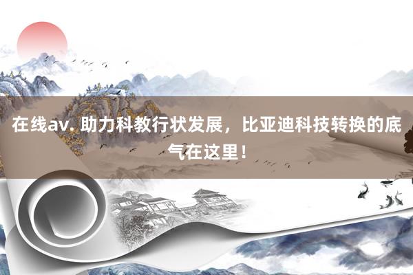 在线av. 助力科教行状发展，比亚迪科技转换的底气在这里！