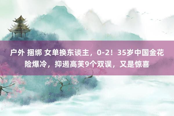 户外 捆绑 女单换东谈主，0-2！35岁中国金花险爆冷，抑遏高芙9个双误，又是惊喜