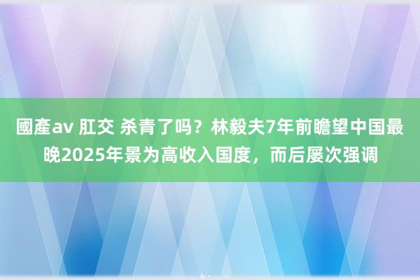 國產av 肛交 杀青了吗？林毅夫7年前瞻望中国最晚2025年景为高收入国度，而后屡次强调