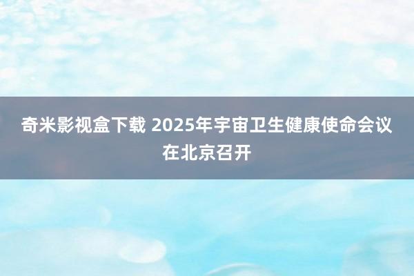 奇米影视盒下载 2025年宇宙卫生健康使命会议在北京召开