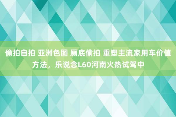 偷拍自拍 亚洲色图 厕底偷拍 重塑主流家用车价值方法，乐说念L60河南火热试驾中