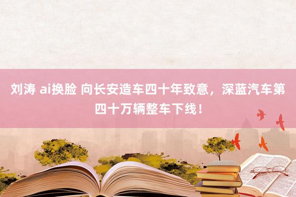 刘涛 ai换脸 向长安造车四十年致意，深蓝汽车第四十万辆整车下线！