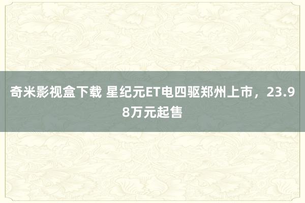 奇米影视盒下载 星纪元ET电四驱郑州上市，23.98万元起售