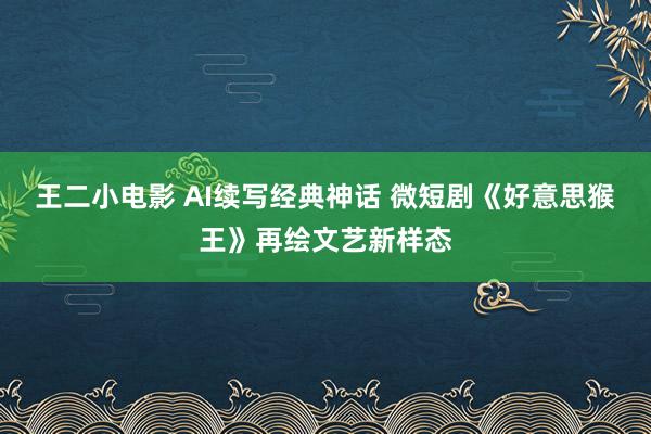 王二小电影 AI续写经典神话 微短剧《好意思猴王》再绘文艺新样态