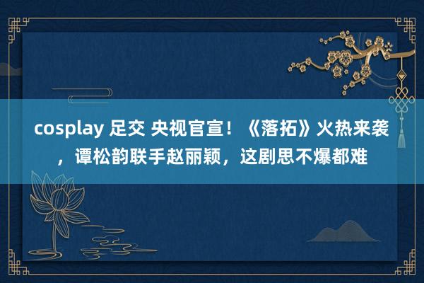 cosplay 足交 央视官宣！《落拓》火热来袭，谭松韵联手赵丽颖，这剧思不爆都难
