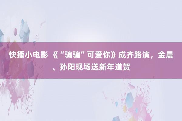 快播小电影 《“骗骗”可爱你》成齐路演，金晨、孙阳现场送新年道贺