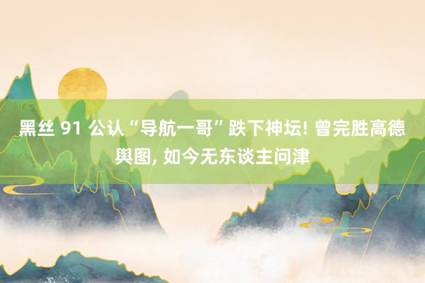 黑丝 91 公认“导航一哥”跌下神坛! 曾完胜高德舆图， 如今无东谈主问津