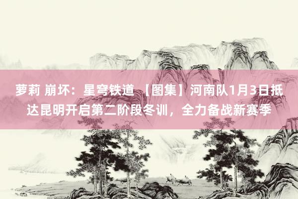 萝莉 崩坏：星穹铁道 【图集】河南队1月3日抵达昆明开启第二阶段冬训，<a href=