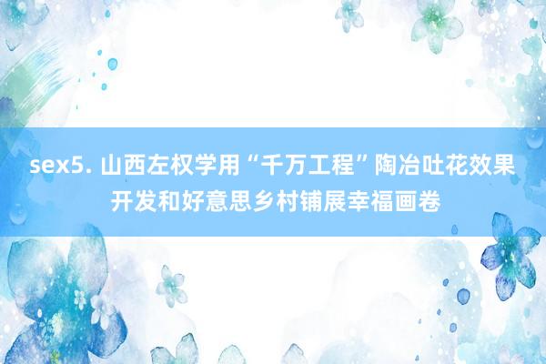sex5. 山西左权学用“千万工程”陶冶吐花效果 开发和好意思乡村铺展幸福画卷