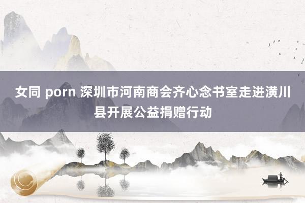 女同 porn 深圳市河南商会齐心念书室走进潢川县开展公益捐赠行动