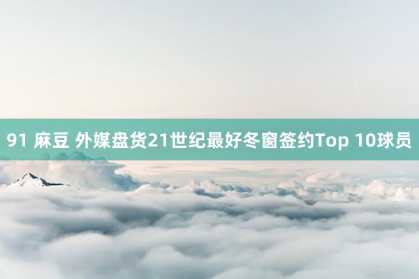 91 麻豆 外媒盘货21世纪最好冬窗签约Top 10球员