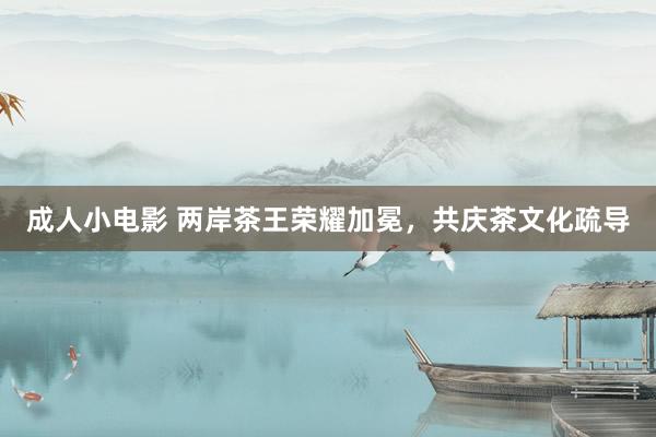 成人小电影 两岸茶王荣耀加冕，共庆茶文化疏导