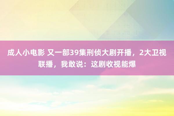 成人小电影 又一部39集刑侦大剧开播，2大卫视联播，我敢说：这剧收视能爆