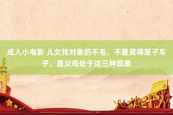 成人小电影 儿女找对象的不毛，不是莫得屋子车子，是父母处于这三种现象
