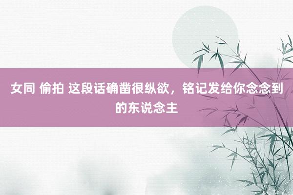女同 偷拍 这段话确凿很纵欲，铭记发给你念念到的东说念主