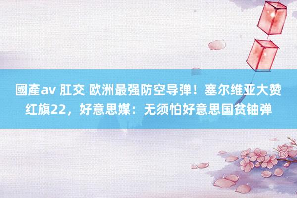國產av 肛交 欧洲最强防空导弹！塞尔维亚大赞红旗22，好意思媒：无须怕好意思国贫铀弹