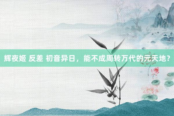 辉夜姬 反差 初音异日，能不成周转万代的元天地？