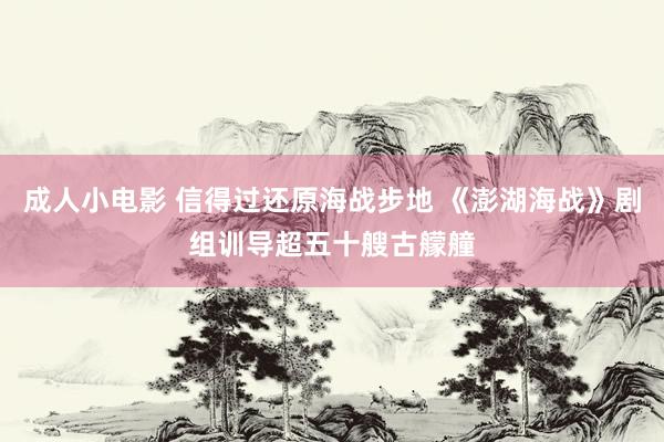 成人小电影 信得过还原海战步地 《澎湖海战》剧组训导超五十艘古艨艟