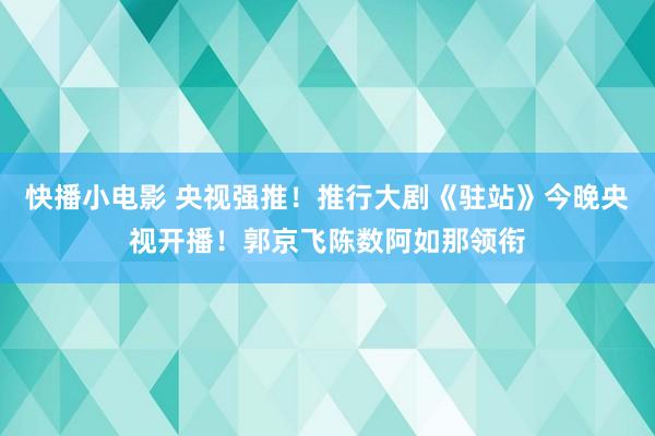快播小电影 央视强推！推行大剧《驻站》今晚央视开播！郭京飞陈数阿如那领衔