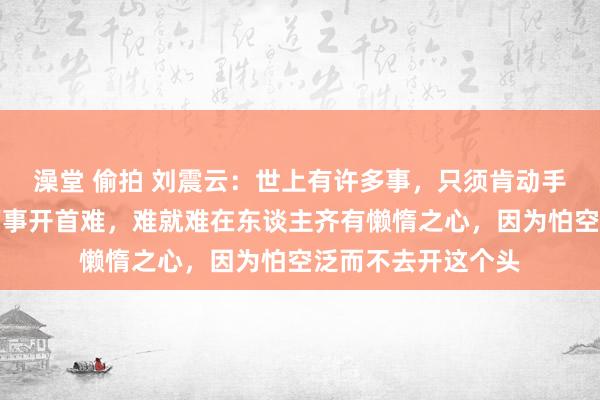 澡堂 偷拍 刘震云：世上有许多事，只须肯动手作念就并不难，万事开首难，难就难在东谈主齐有懒惰之心，因为怕空泛而不去开这个头