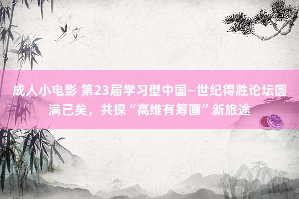 成人小电影 第23届学习型中国—世纪得胜论坛圆满已矣，共探“高维有筹画”新旅途