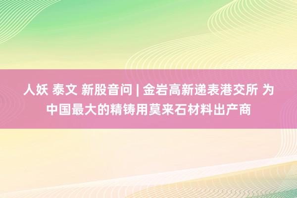 人妖 泰文 新股音问 | 金岩高新递表港交所 为中国最大的精铸用莫来石材料出产商