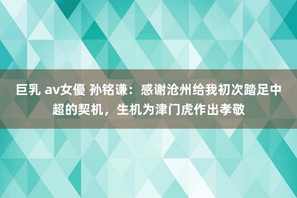 巨乳 av女優 孙铭谦：感谢沧州给我初次踏足中超的契机，生机为津门虎作出孝敬