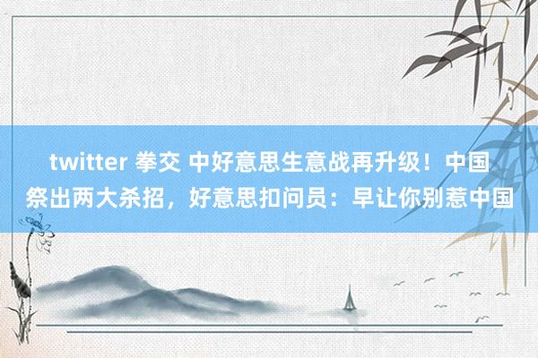 twitter 拳交 中好意思生意战再升级！中国祭出两大杀招，好意思扣问员：早让你别惹中国