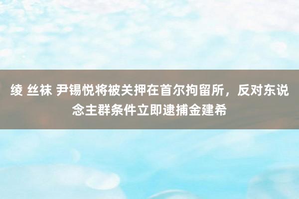 绫 丝袜 尹锡悦将被关押在首尔拘留所，反对东说念主群条件立即逮捕金建希
