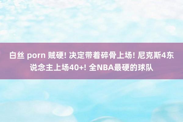 白丝 porn 贼硬! 决定带着碎骨上场! 尼克斯4东说念主上场40+! 全NBA最硬的球队