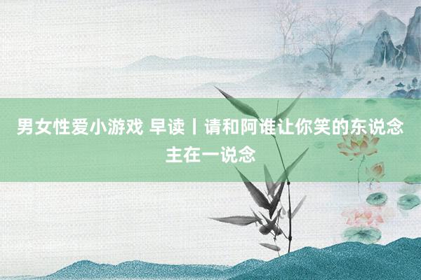 男女性爱小游戏 早读丨请和阿谁让你笑的东说念主在一说念