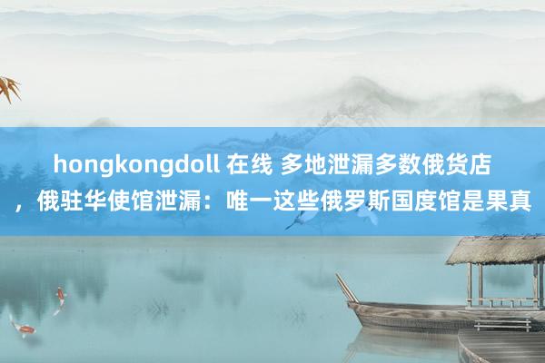 hongkongdoll 在线 多地泄漏多数俄货店，俄驻华使馆泄漏：唯一这些俄罗斯国度馆是果真