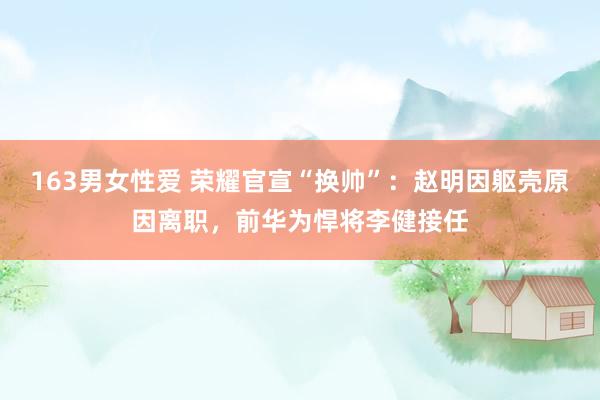 163男女性爱 荣耀官宣“换帅”：赵明因躯壳原因离职，前华为悍将李健接任