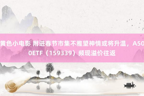 黄色小电影 附进春节市集不雅望神情或将升温，A500ETF（159339）频现溢价往返