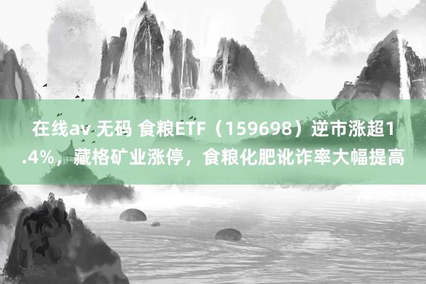 在线av 无码 食粮ETF（159698）逆市涨超1.4%，藏格矿业涨停，食粮化肥讹诈率大幅提高