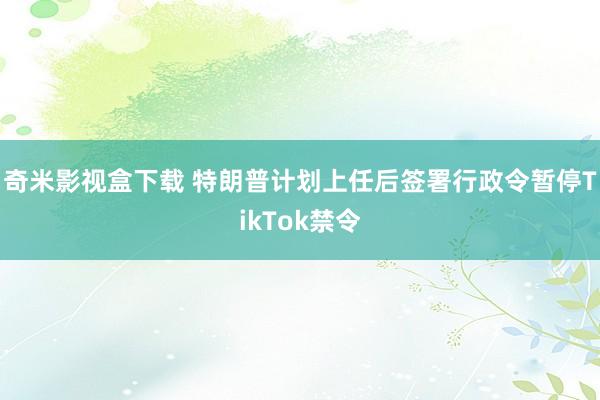 奇米影视盒下载 特朗普计划上任后签署行政令暂停TikTok禁令