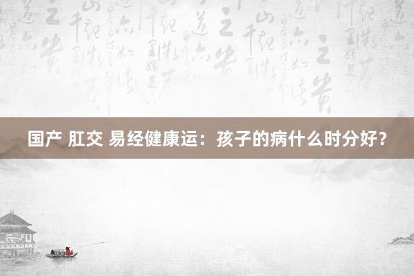 国产 肛交 易经健康运：孩子的病什么时分好？