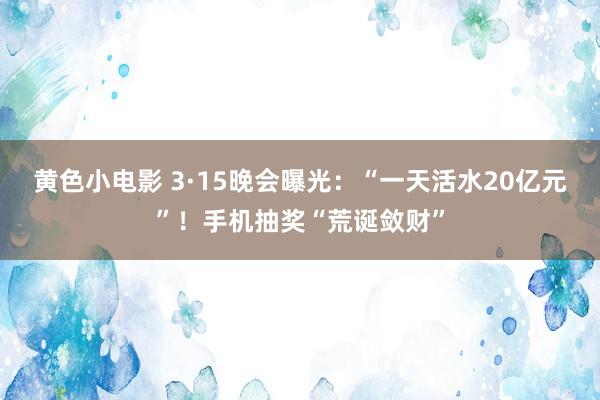 黄色小电影 3·15晚会曝光：“一天活水20亿元”！手机抽奖“荒诞敛财”