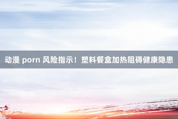 动漫 porn 风险指示！塑料餐盒加热阻碍健康隐患