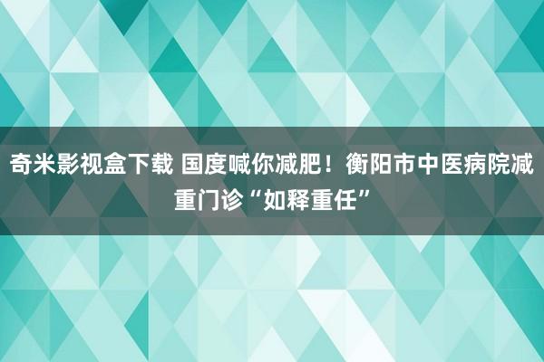 奇米影视盒下载 国度喊你减肥！衡阳市中医病院减重门诊“如释重任”