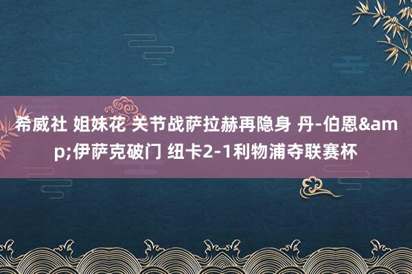 希威社 姐妹花 关节战萨拉赫再隐身 丹-伯恩&伊萨克破门 纽卡2-1利物浦夺联赛杯